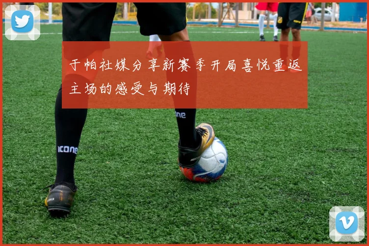 于帕社媒分享新赛季开局喜悦重返主场的感受与期待