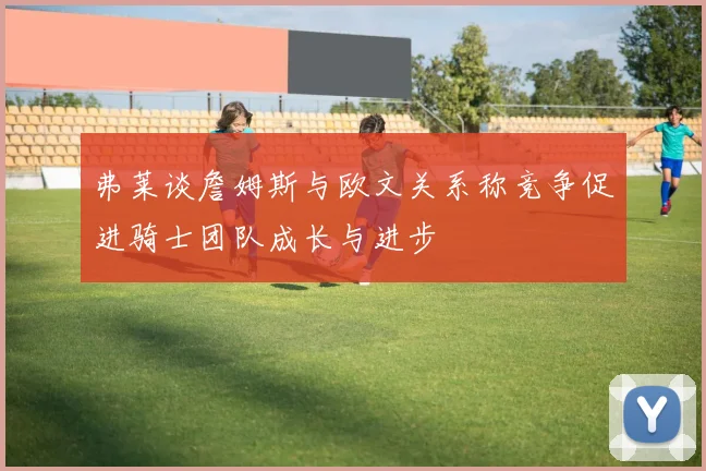 弗莱谈詹姆斯与欧文关系称竞争促进骑士团队成长与进步