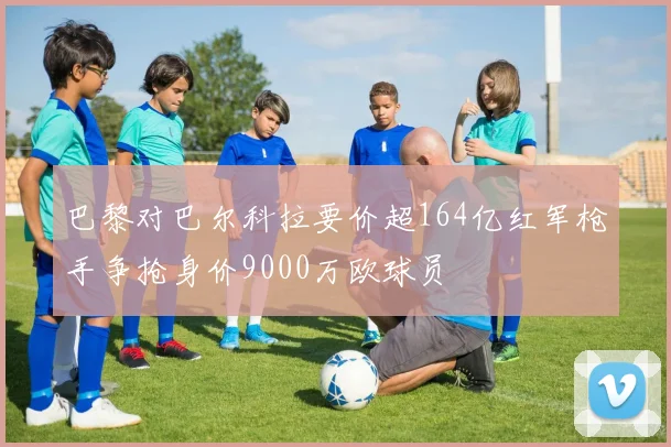 巴黎对巴尔科拉要价超164亿红军枪手争抢身价9000万欧球员
