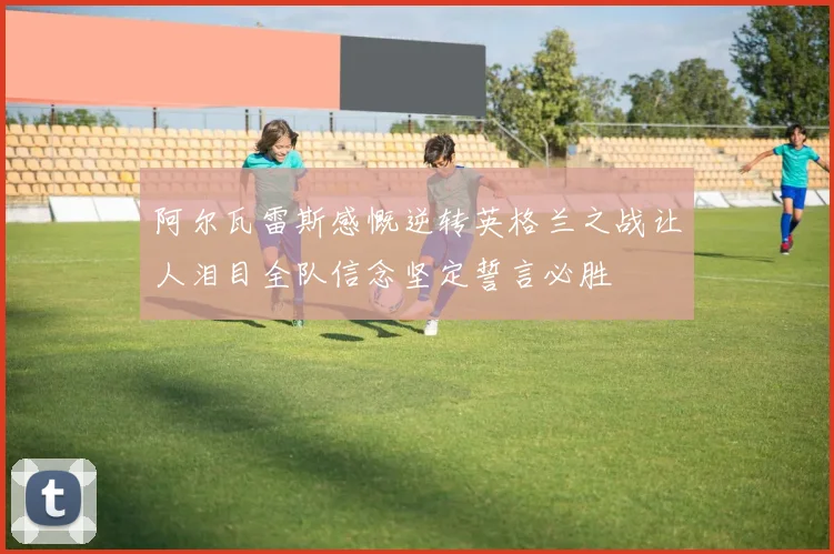 阿尔瓦雷斯感慨逆转英格兰之战让人泪目全队信念坚定誓言必胜