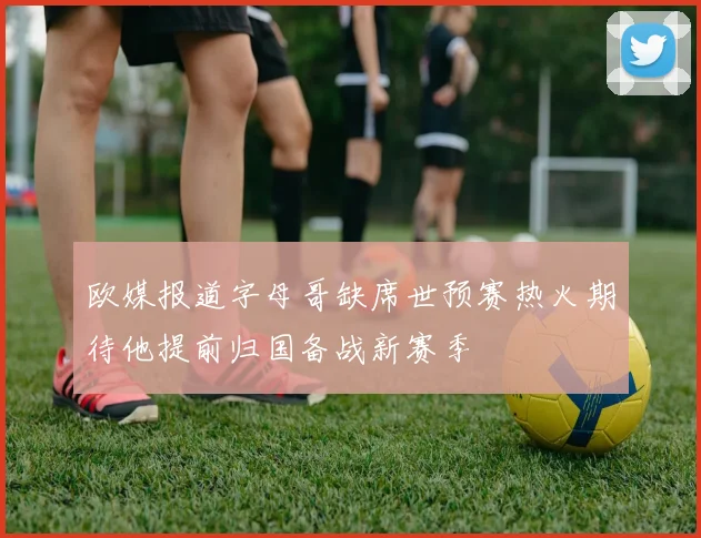 欧媒报道字母哥缺席世预赛热火期待他提前归国备战新赛季