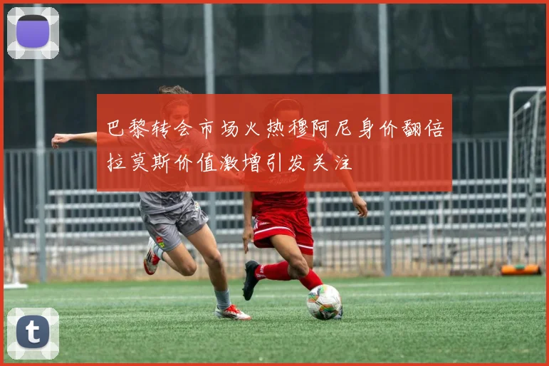 巴黎转会市场火热穆阿尼身价翻倍拉莫斯价值激增引发关注