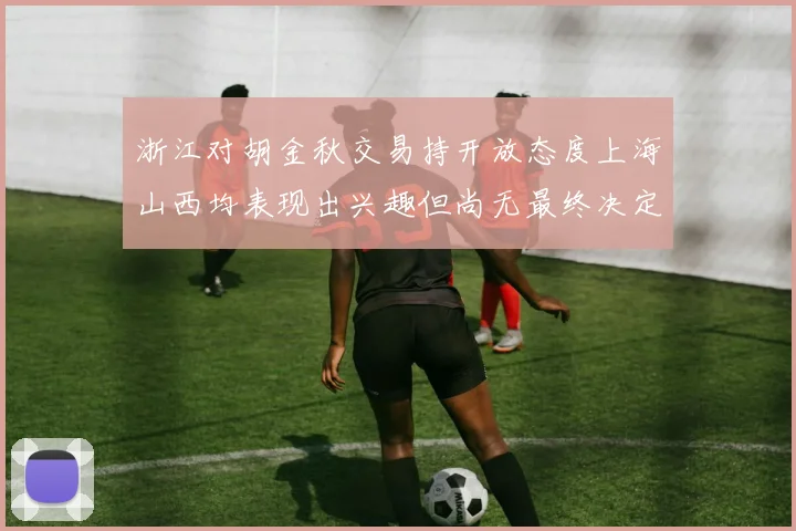 浙江对胡金秋交易持开放态度上海山西均表现出兴趣但尚无最终决定