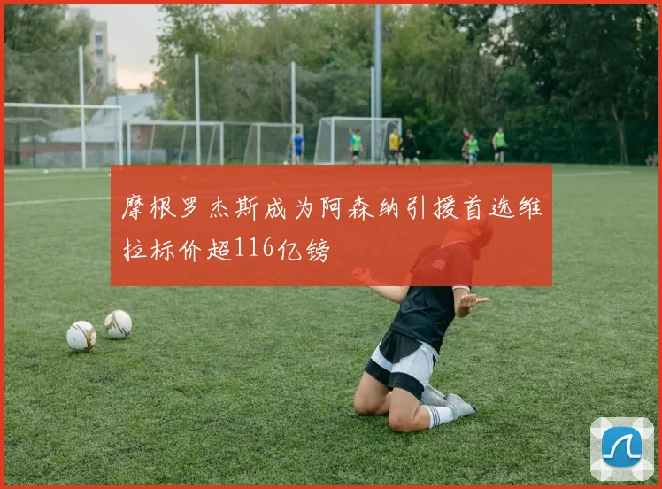 摩根罗杰斯成为阿森纳引援首选维拉标价超116亿镑