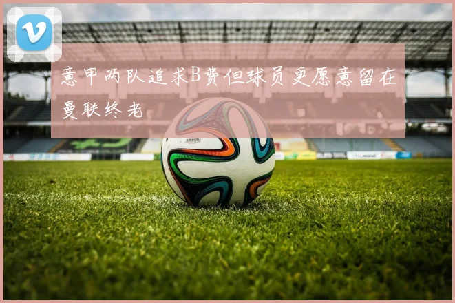 意甲两队追求B费但球员更愿意留在曼联终老