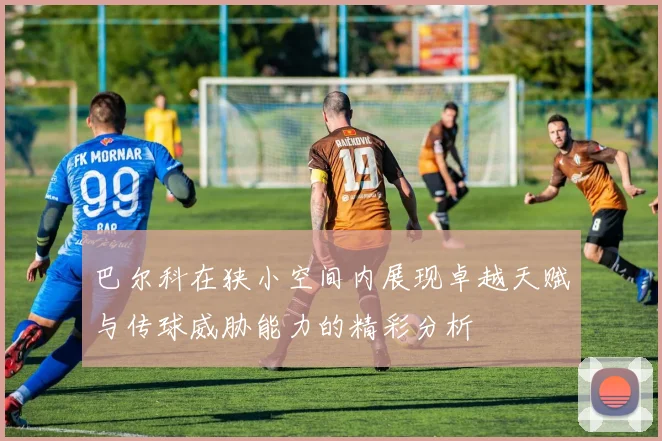 巴尔科在狭小空间内展现卓越天赋与传球威胁能力的精彩分析
